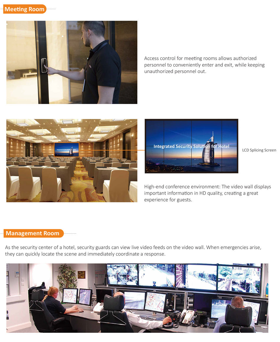 Access control for meeting rooms allows authorized personnel to conveniently enter and exit, while keeping unauthorized personnel out.High-end conference environment: The video wall displays important information in HD quality, creating a great experience for guests.As the security center of a hotel, security guards can view live video feeds on the video wall. When emergencies arise, they can quickly locate the scene and immediately coordinate a response.